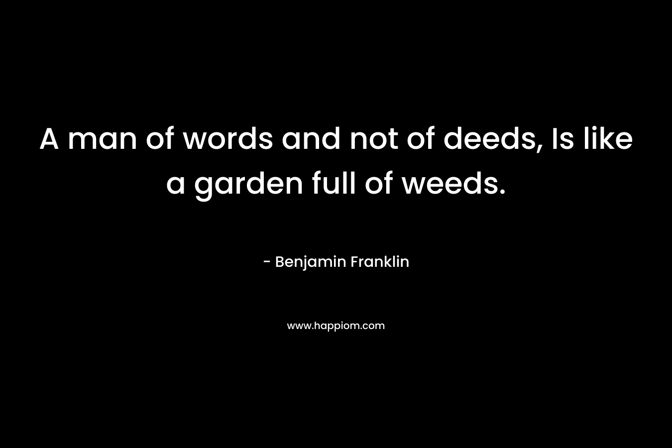 A man of words and not of deeds, Is like a garden full of weeds. – Benjamin Franklin