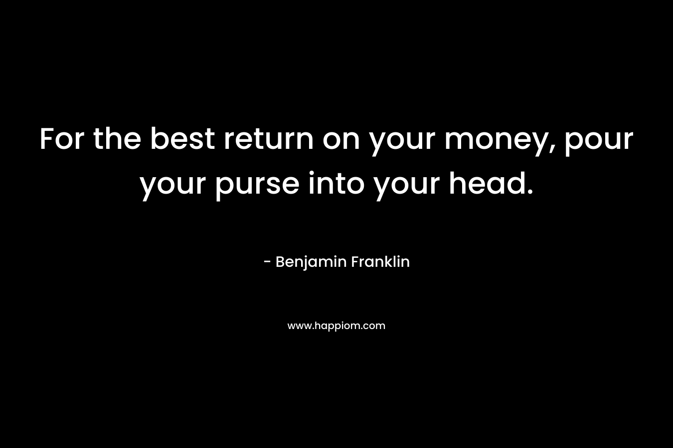 For the best return on your money, pour your purse into your head. – Benjamin Franklin