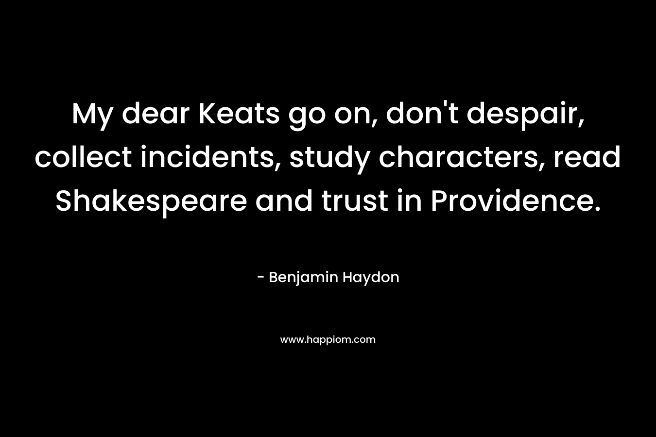 My dear Keats go on, don’t despair, collect incidents, study characters, read Shakespeare and trust in Providence. – Benjamin Haydon