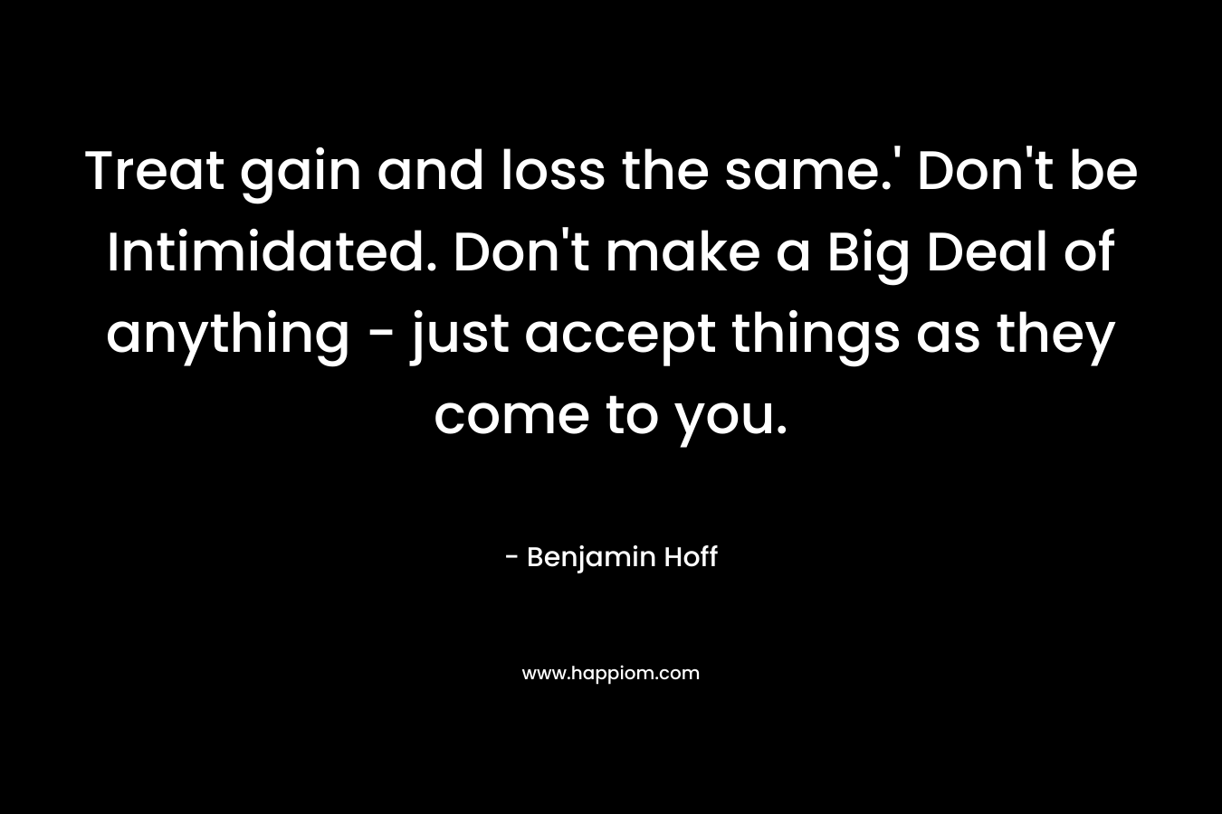 Treat gain and loss the same.’ Don’t be Intimidated. Don’t make a Big Deal of anything – just accept things as they come to you. – Benjamin Hoff