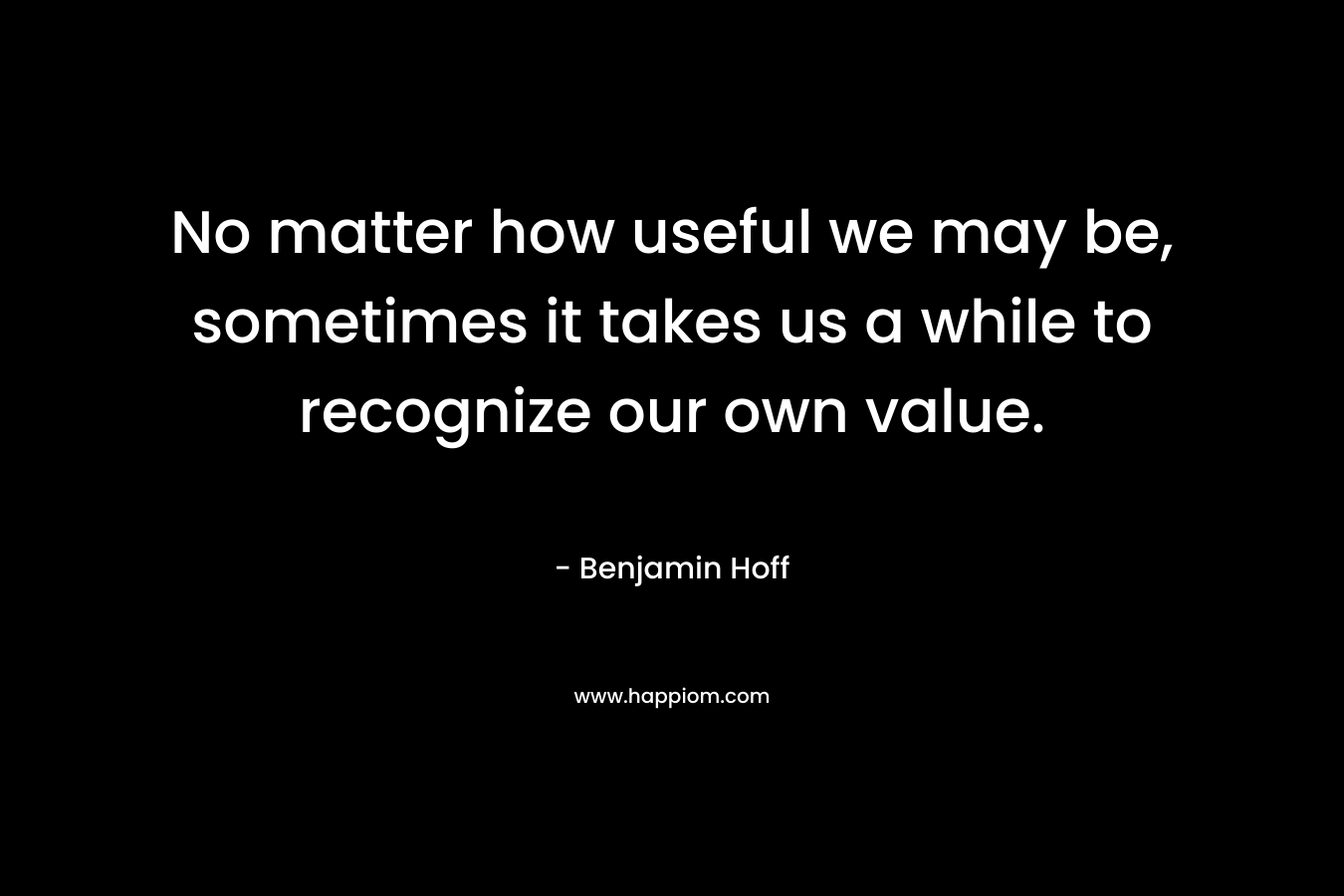 No matter how useful we may be, sometimes it takes us a while to recognize our own value. – Benjamin Hoff