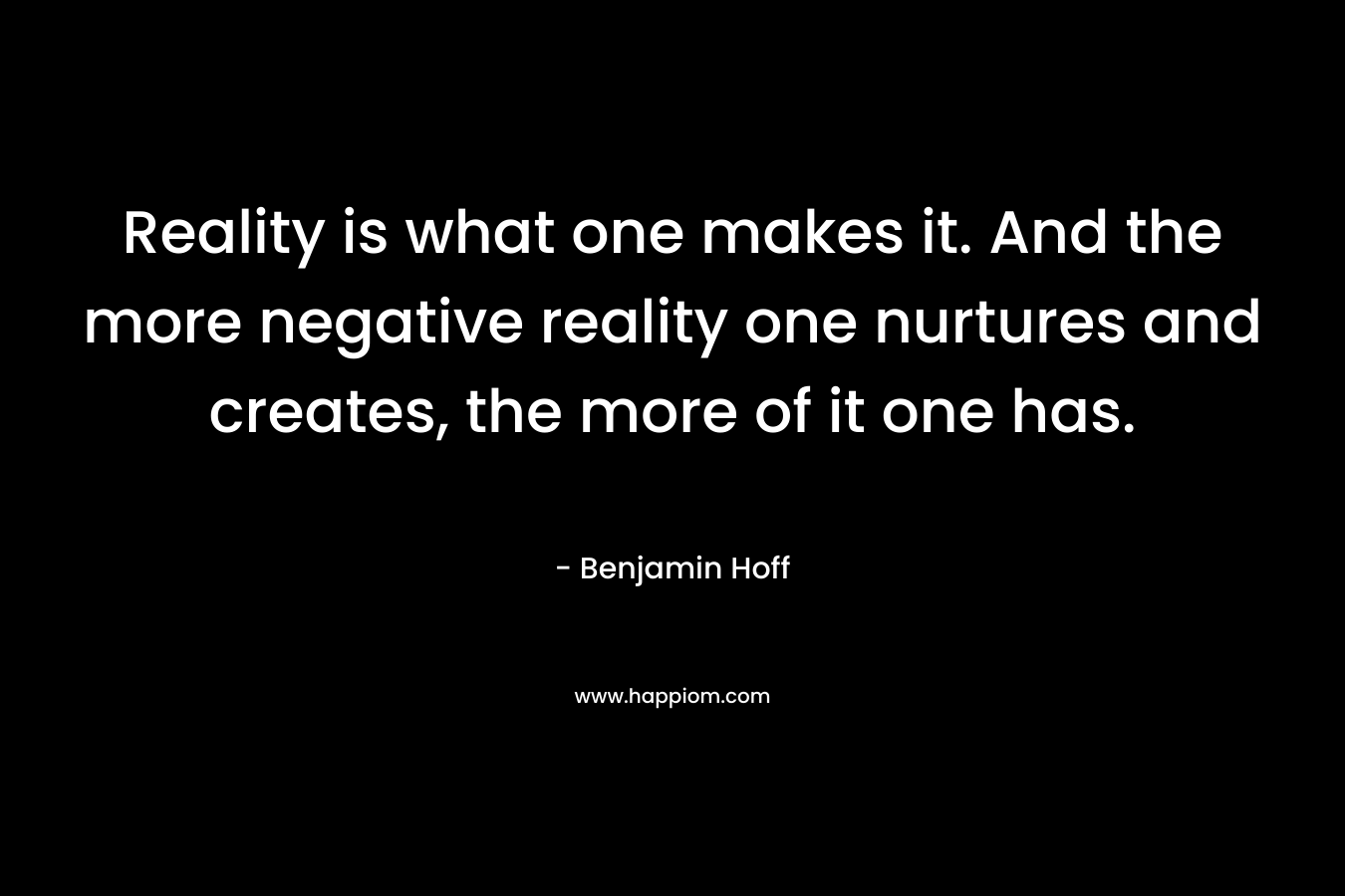 Reality is what one makes it. And the more negative reality one nurtures and creates, the more of it one has. – Benjamin Hoff