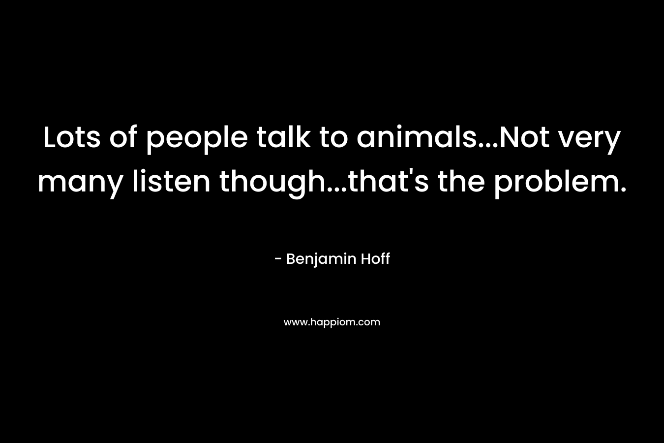 Lots of people talk to animals…Not very many listen though…that’s the problem. – Benjamin Hoff