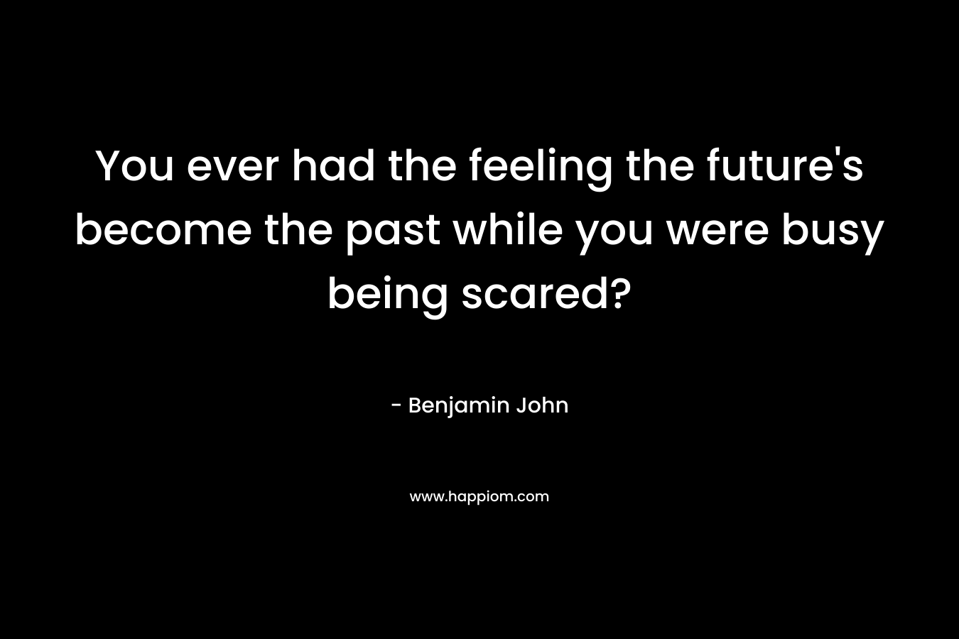 You ever had the feeling the future’s become the past while you were busy being scared? – Benjamin John