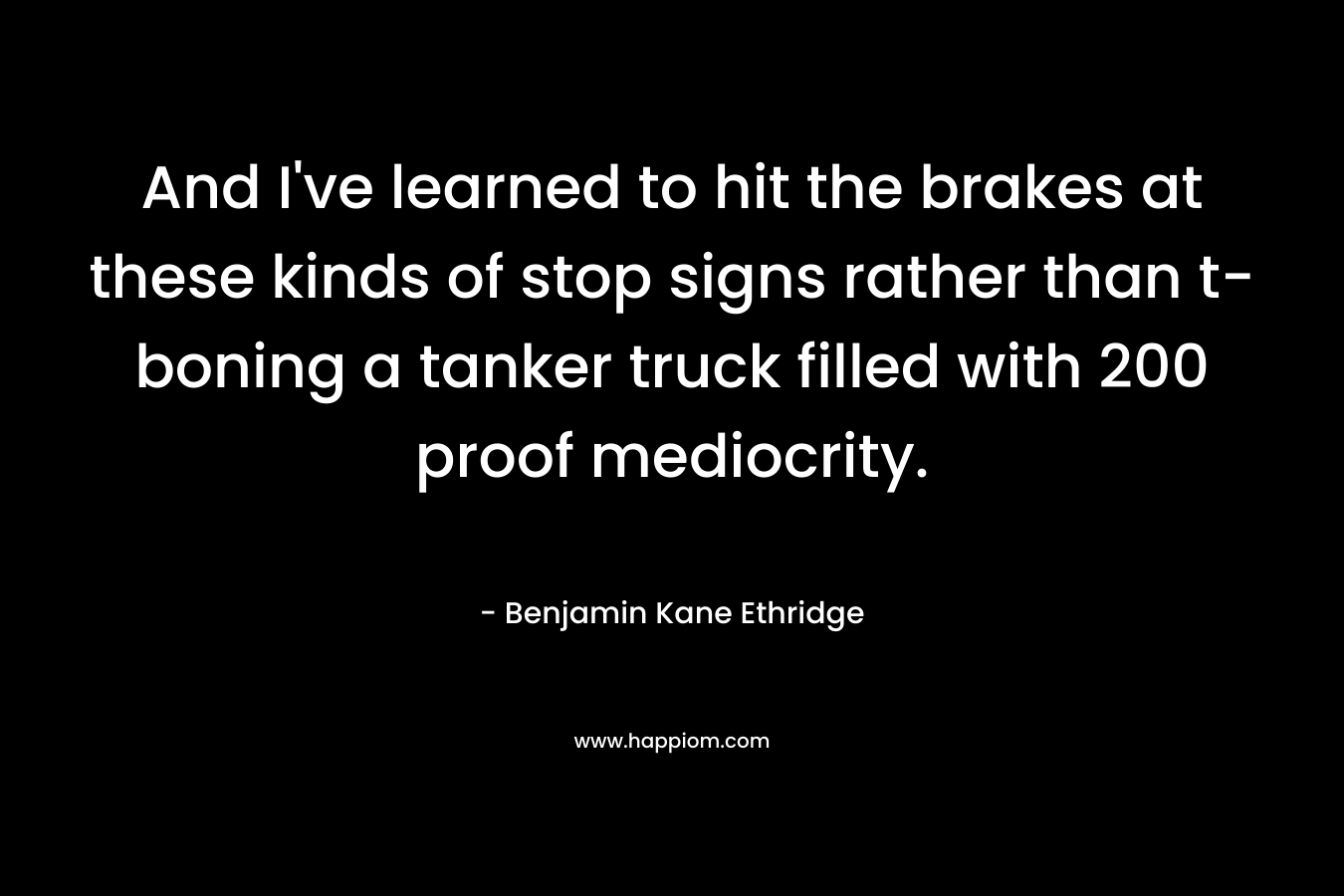 And I’ve learned to hit the brakes at these kinds of stop signs rather than t-boning a tanker truck filled with 200 proof mediocrity. – Benjamin Kane Ethridge