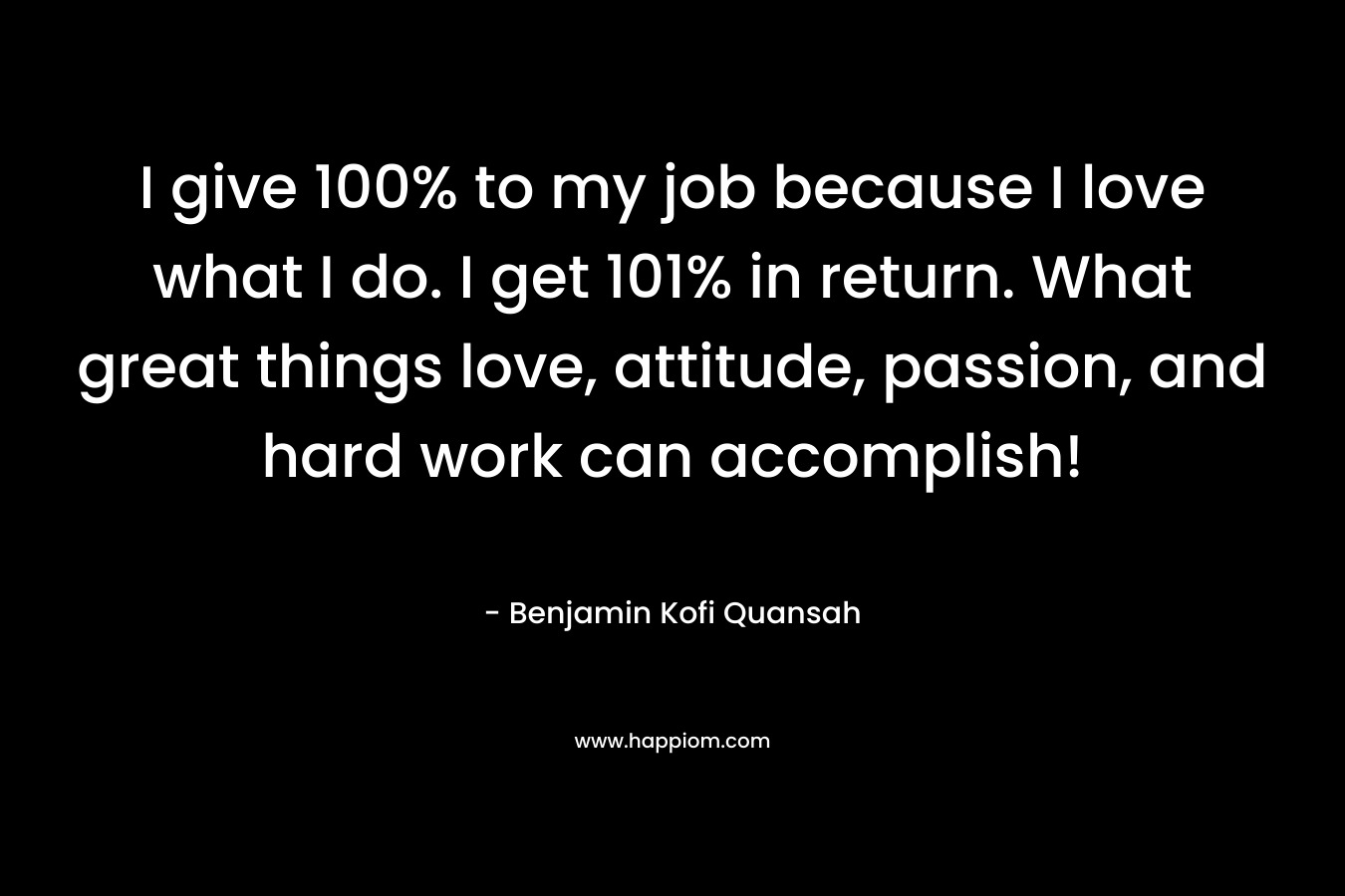 I give 100% to my job because I love what I do. I get 101% in return. What great things love, attitude, passion, and hard work can accomplish!