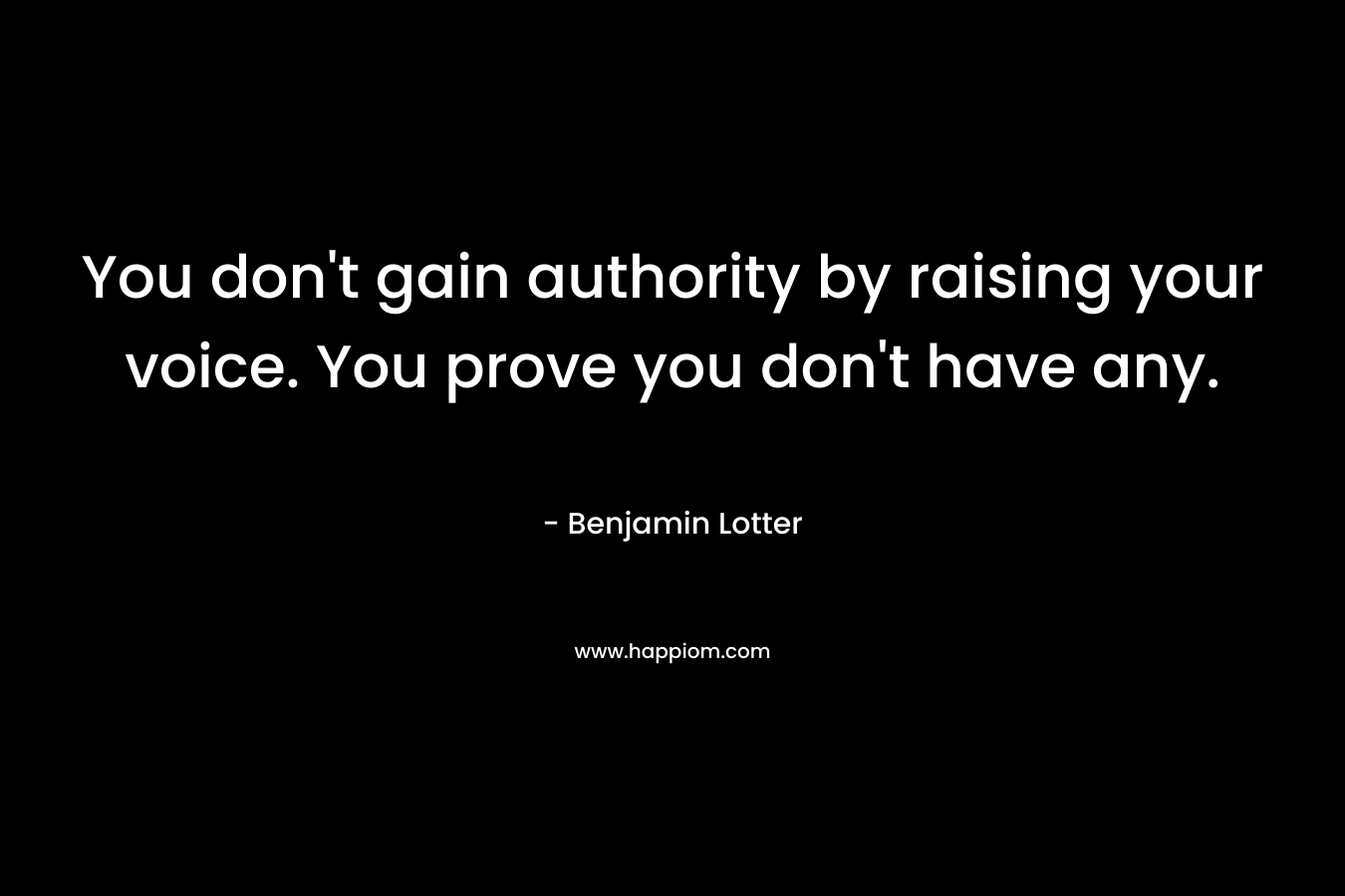 You don’t gain authority by raising your voice. You prove you don’t have any. – Benjamin Lotter