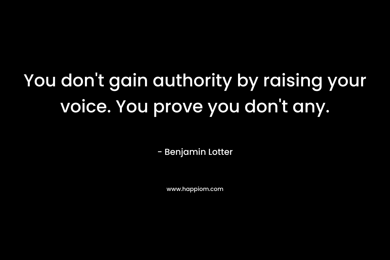 You don’t gain authority by raising your voice. You prove you don’t any. – Benjamin Lotter