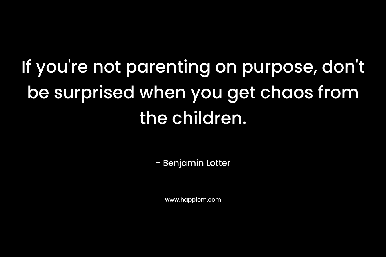 If you’re not parenting on purpose, don’t be surprised when you get chaos from the children. – Benjamin Lotter