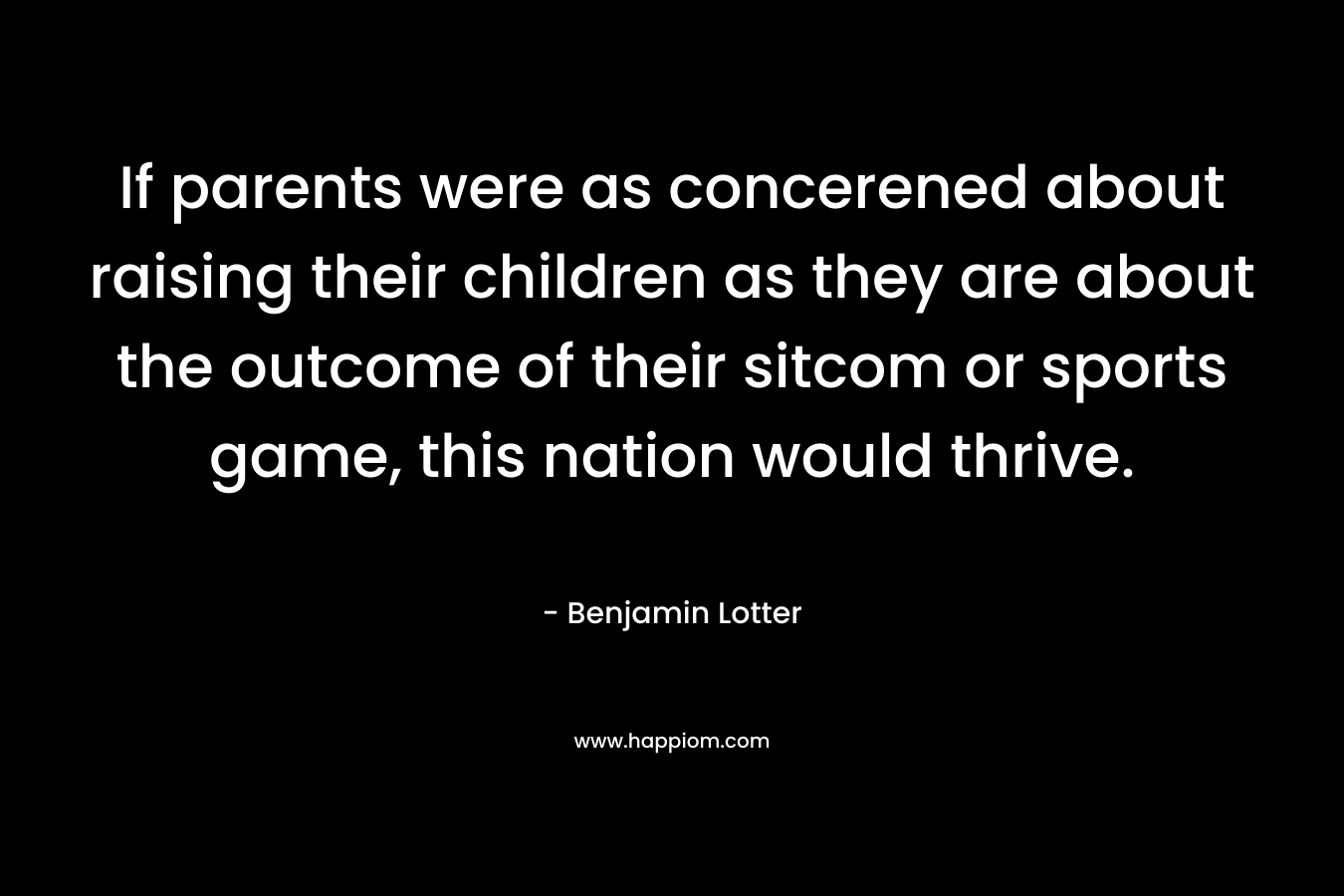 If parents were as concerened about raising their children as they are about the outcome of their sitcom or sports game, this nation would thrive. – Benjamin Lotter