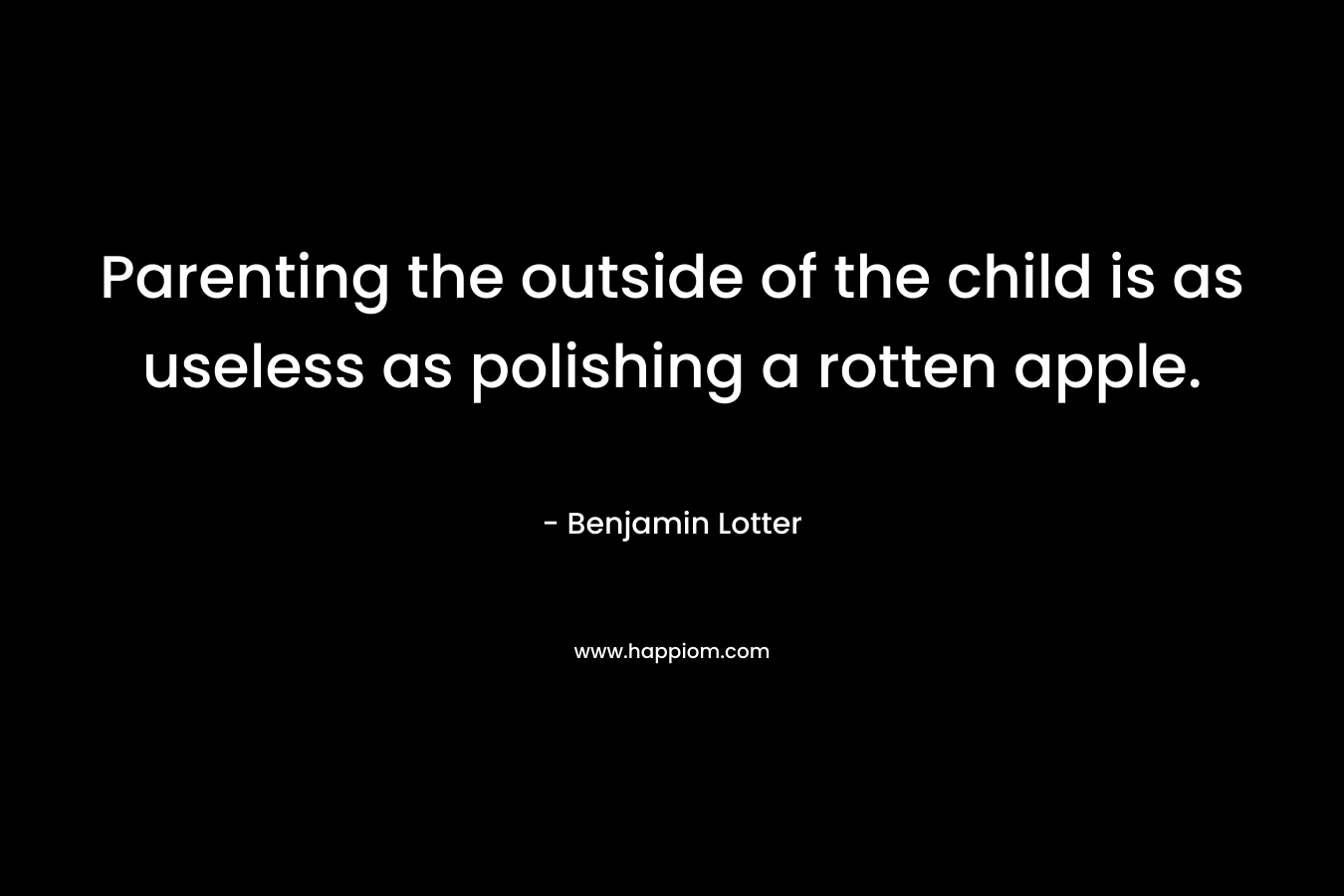 Parenting the outside of the child is as useless as polishing a rotten apple. – Benjamin Lotter