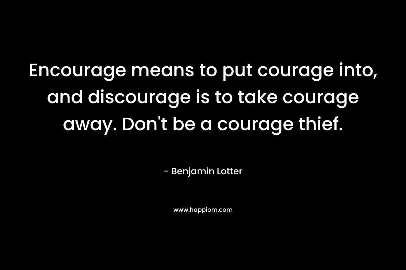 Encourage means to put courage into, and discourage is to take courage away. Don’t be a courage thief. – Benjamin Lotter
