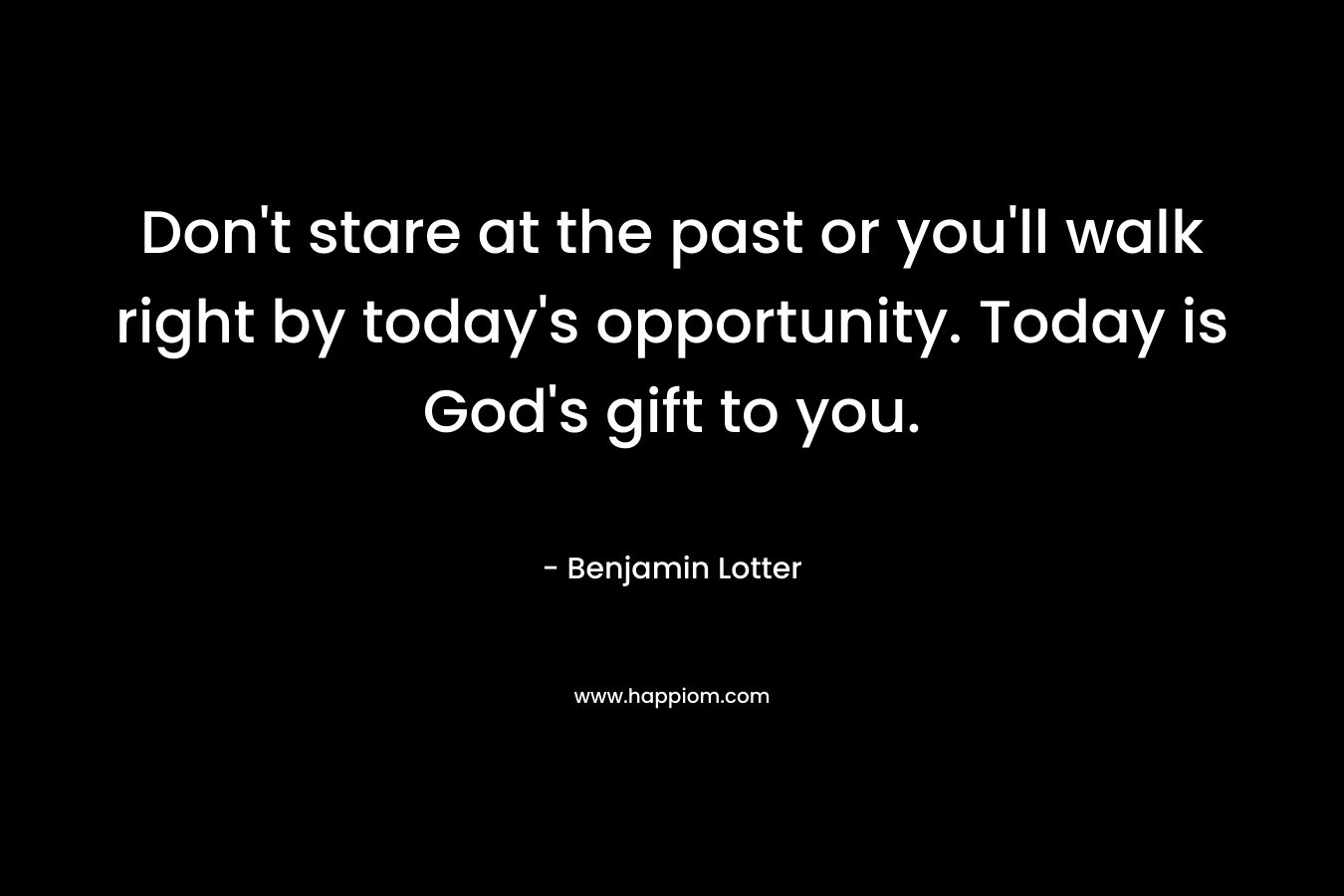 Don’t stare at the past or you’ll walk right by today’s opportunity. Today is God’s gift to you. – Benjamin Lotter