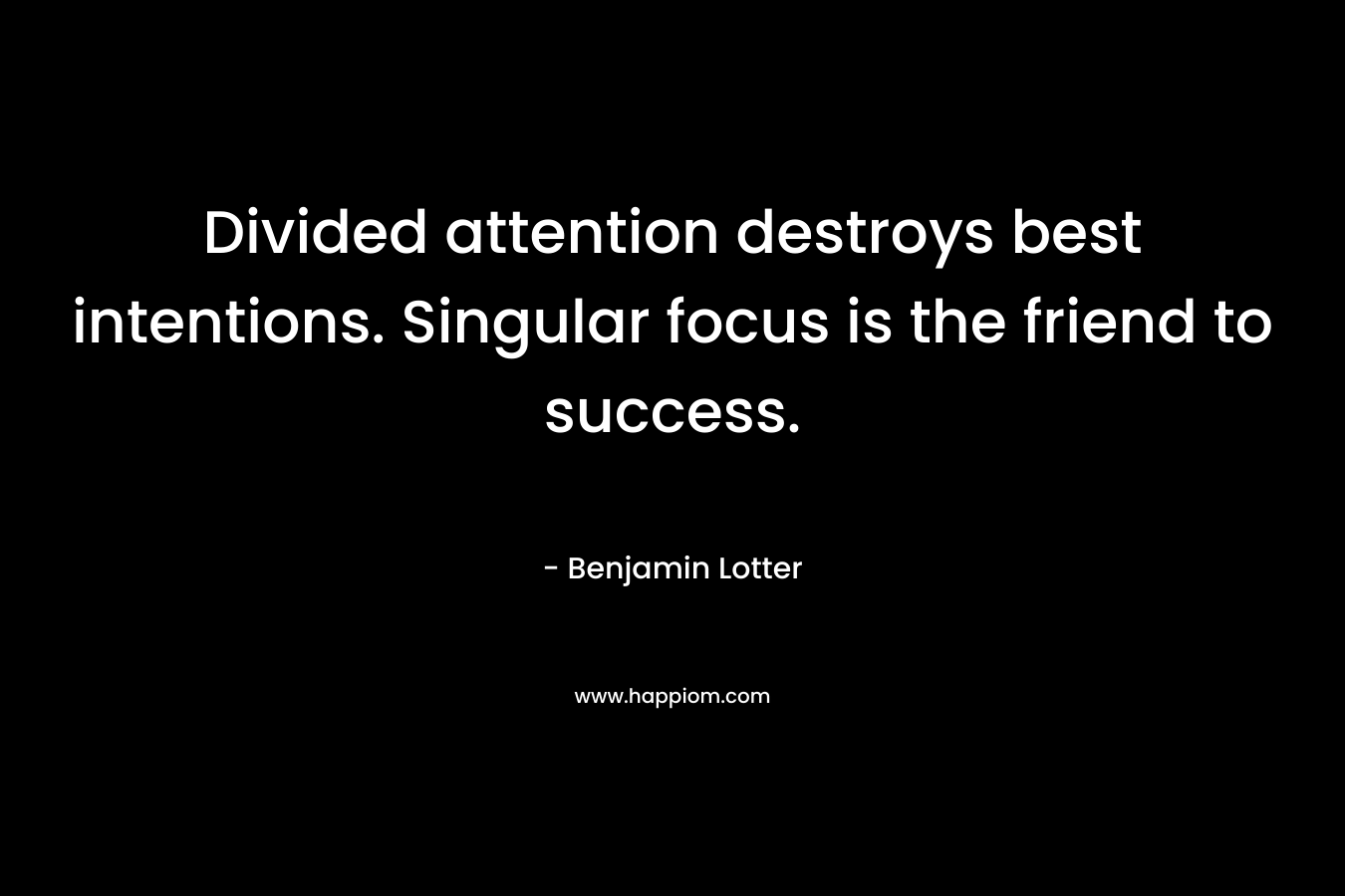 Divided attention destroys best intentions. Singular focus is the friend to success. – Benjamin Lotter