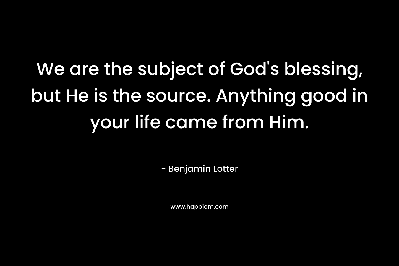 We are the subject of God’s blessing, but He is the source. Anything good in your life came from Him. – Benjamin Lotter