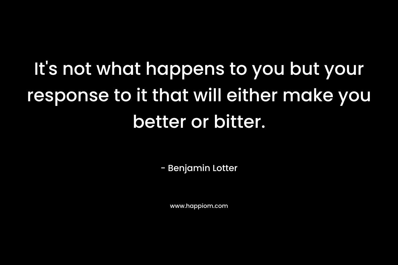 It's not what happens to you but your response to it that will either make you better or bitter.