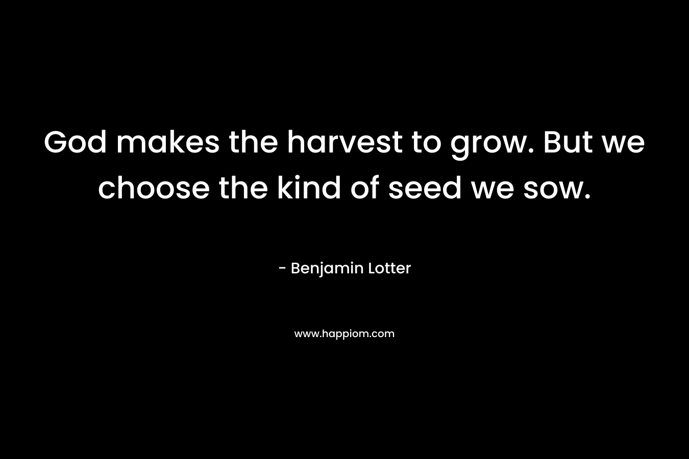 God makes the harvest to grow. But we choose the kind of seed we sow. – Benjamin Lotter