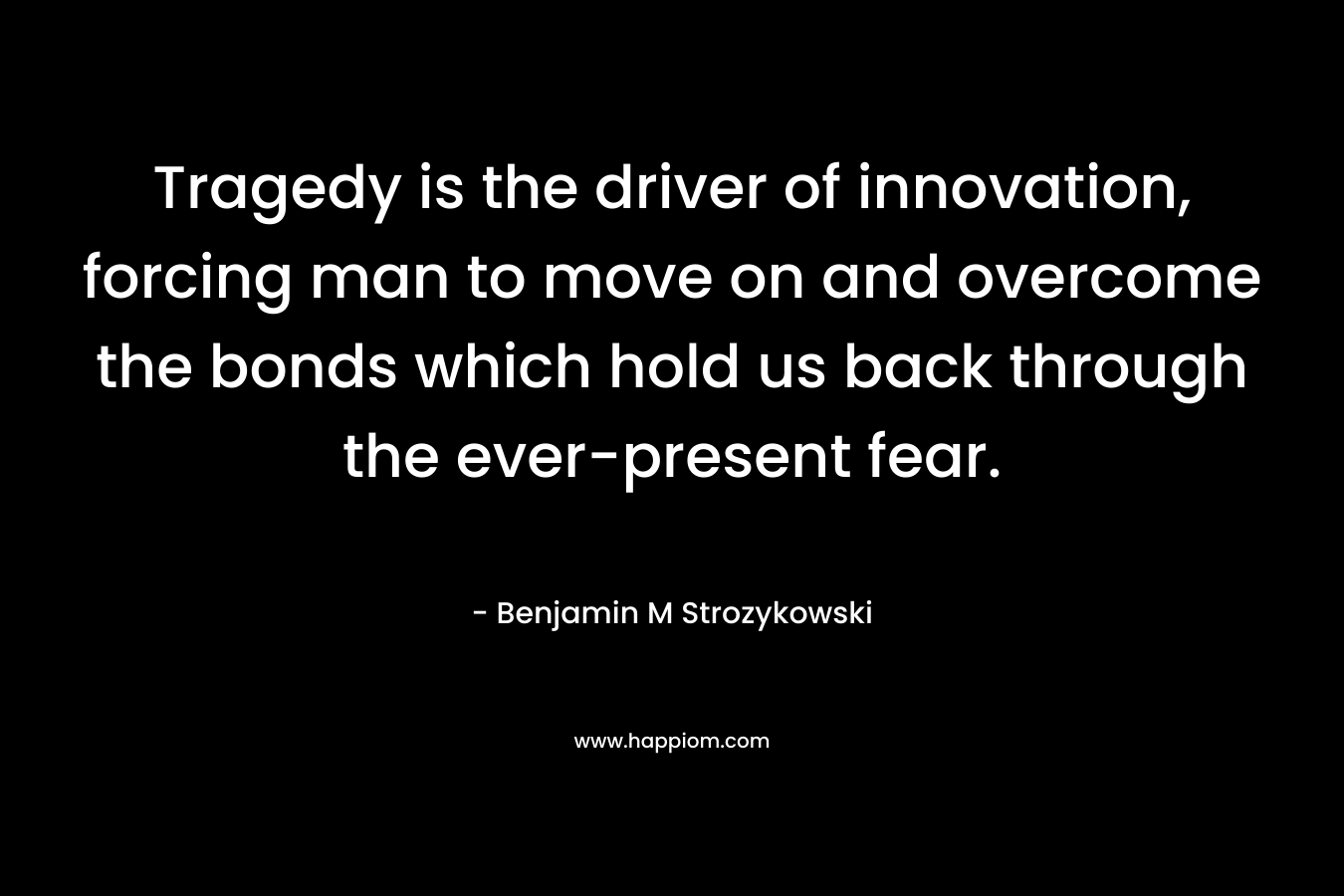 Tragedy is the driver of innovation, forcing man to move on and overcome the bonds which hold us back through the ever-present fear. – Benjamin M Strozykowski