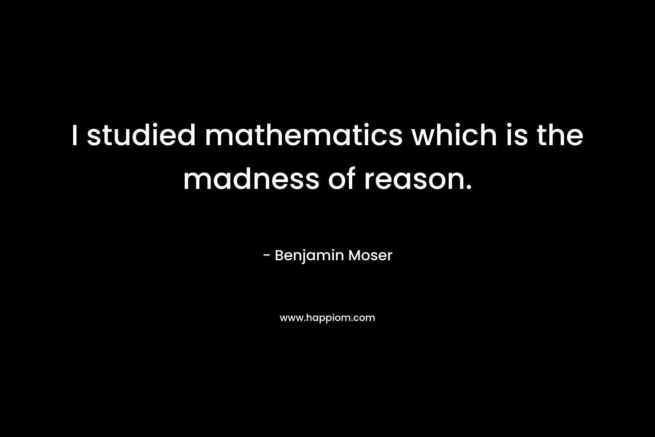I studied mathematics which is the madness of reason.