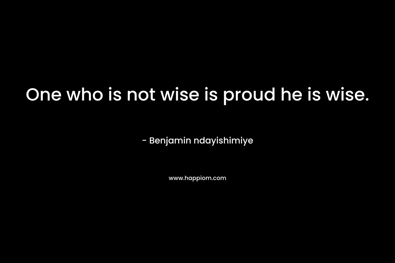 One who is not wise is proud he is wise.