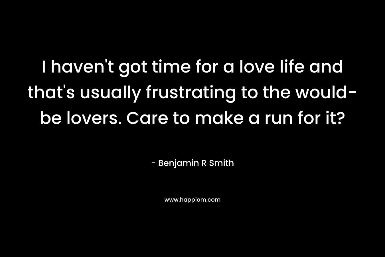 I haven’t got time for a love life and that’s usually frustrating to the would-be lovers. Care to make a run for it? – Benjamin R  Smith