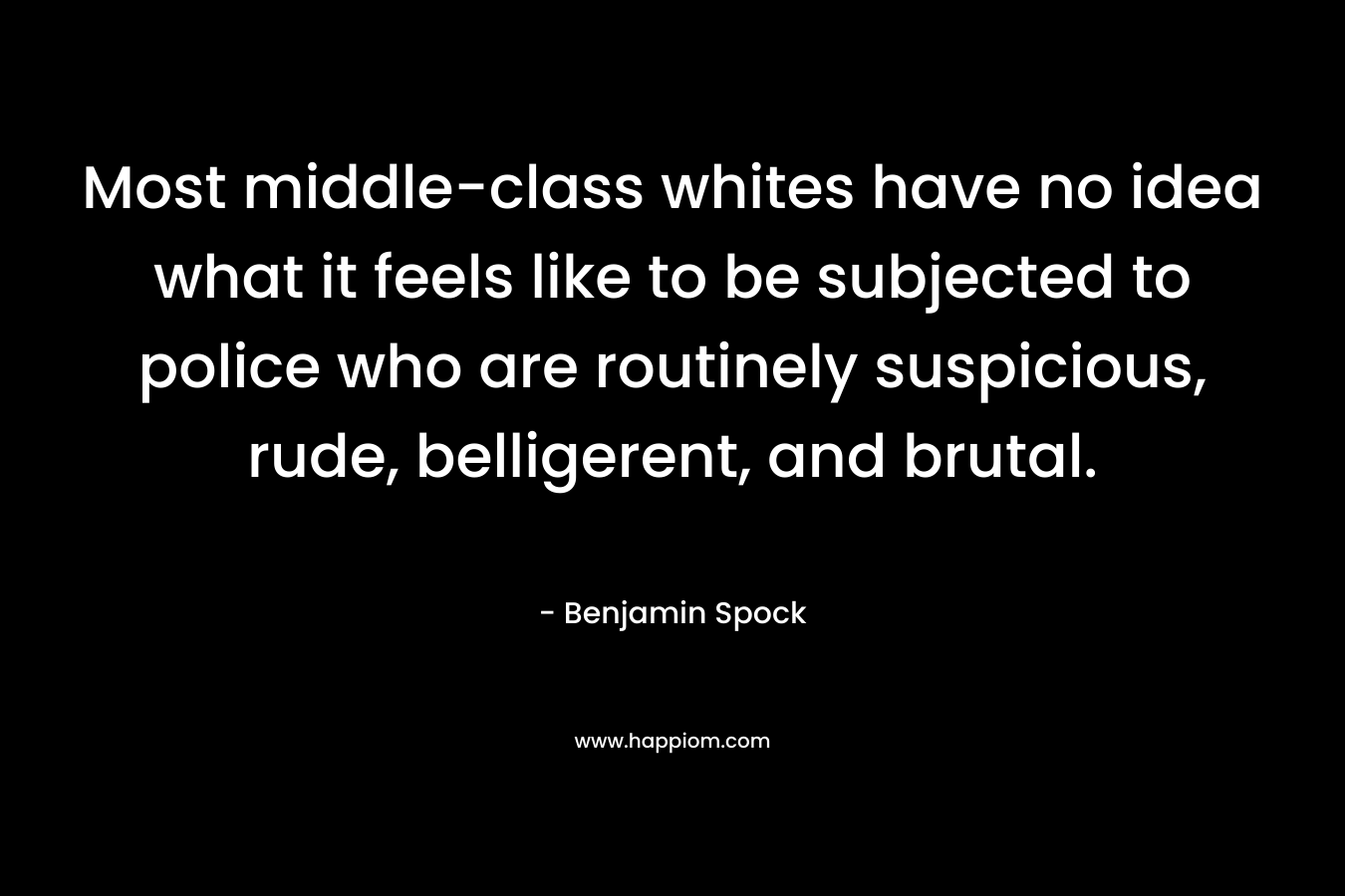 Most middle-class whites have no idea what it feels like to be subjected to police who are routinely suspicious, rude, belligerent, and brutal. – Benjamin Spock