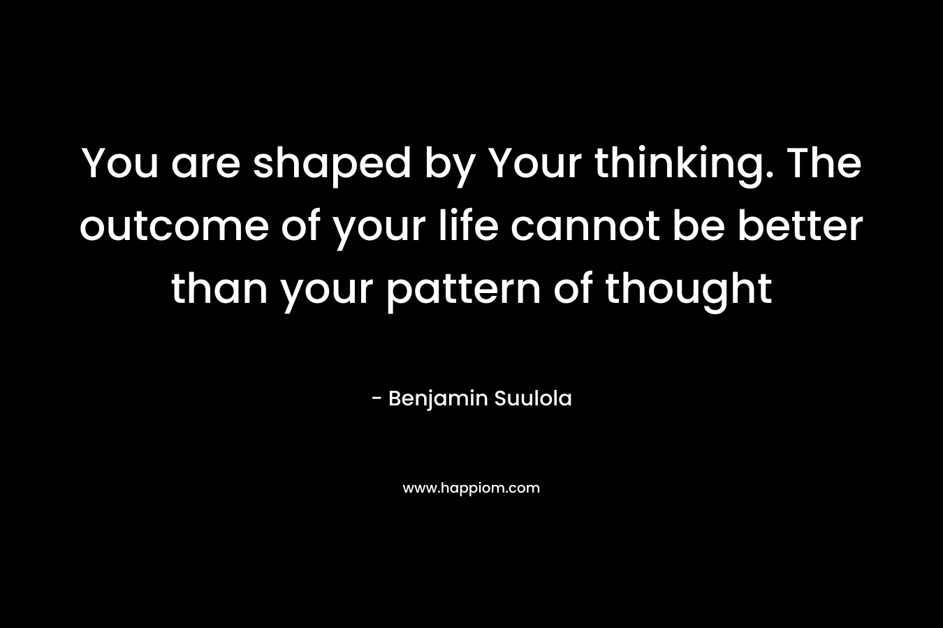 You are shaped by Your thinking. The outcome of your life cannot be better than your pattern of thought – Benjamin Suulola
