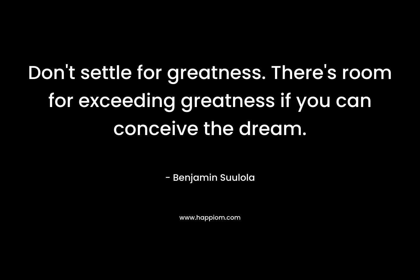 Don’t settle for greatness. There’s room for exceeding greatness if you can conceive the dream. – Benjamin Suulola
