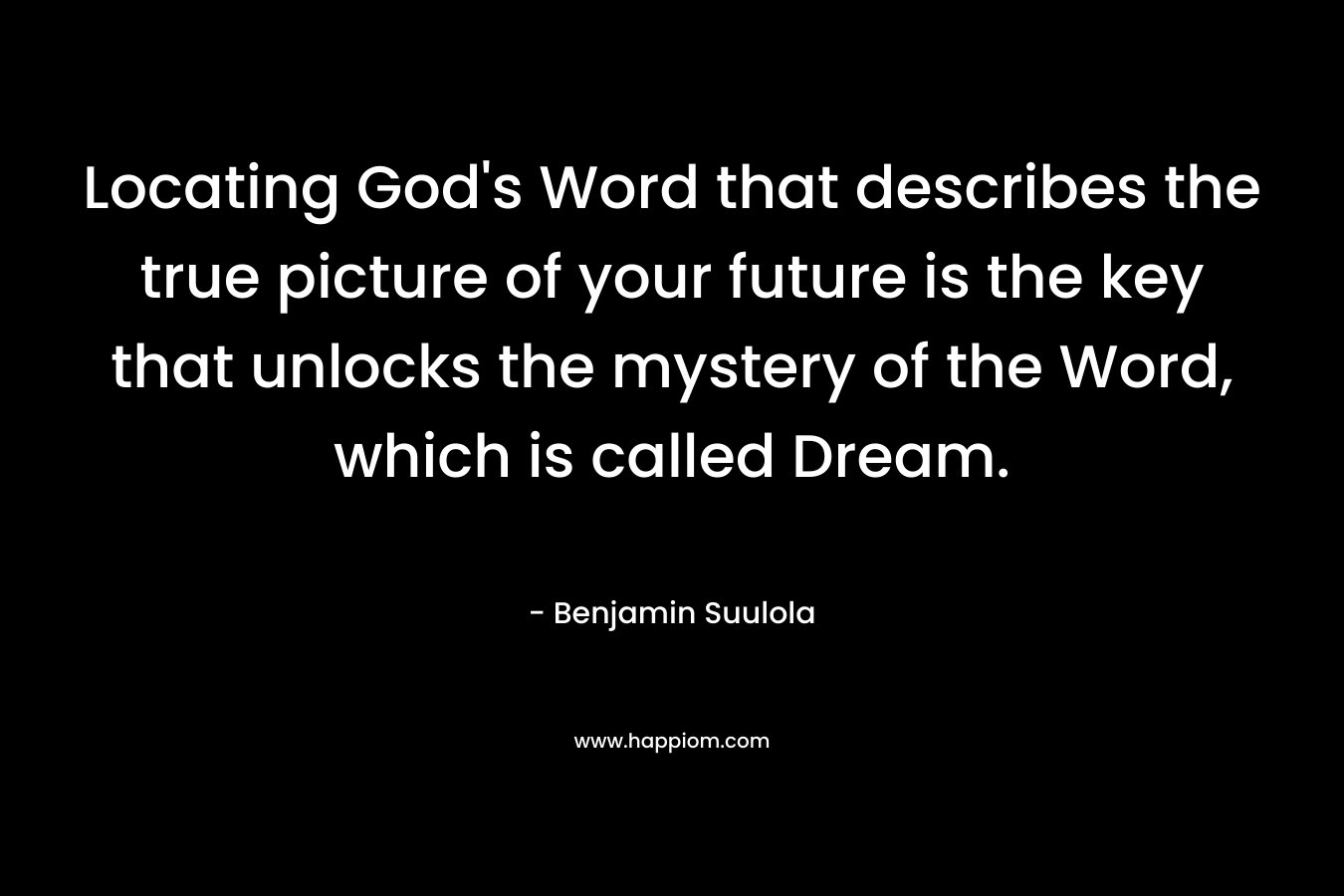Locating God’s Word that describes the true picture of your future is the key that unlocks the mystery of the Word, which is called Dream. – Benjamin Suulola