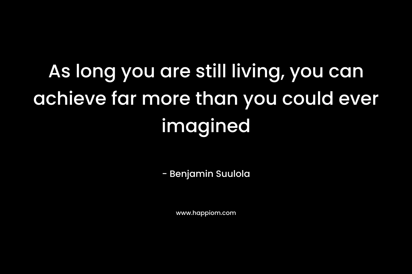 As long you are still living, you can achieve far more than you could ever imagined – Benjamin Suulola