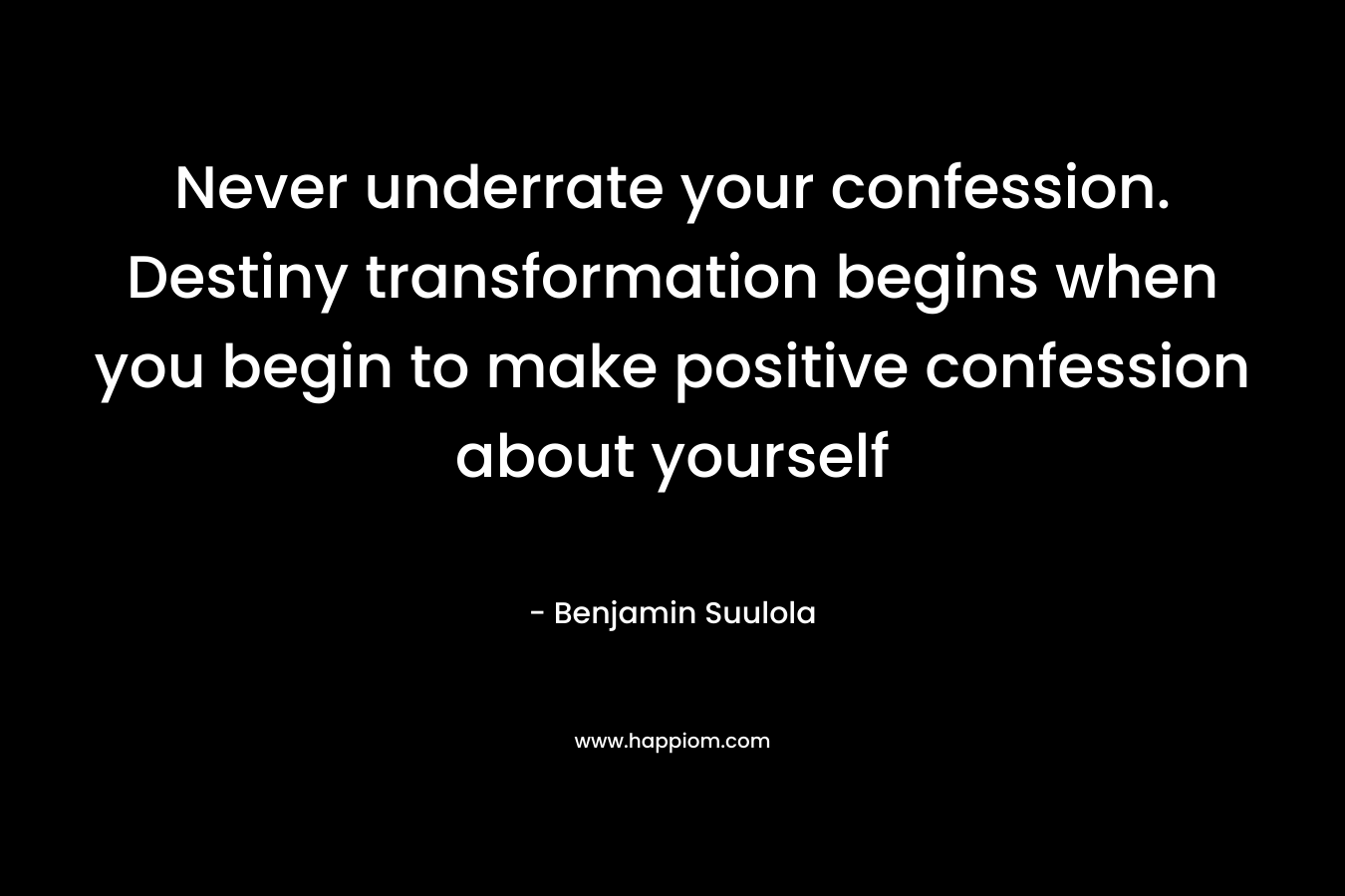 Never underrate your confession. Destiny transformation begins when you begin to make positive confession about yourself – Benjamin Suulola