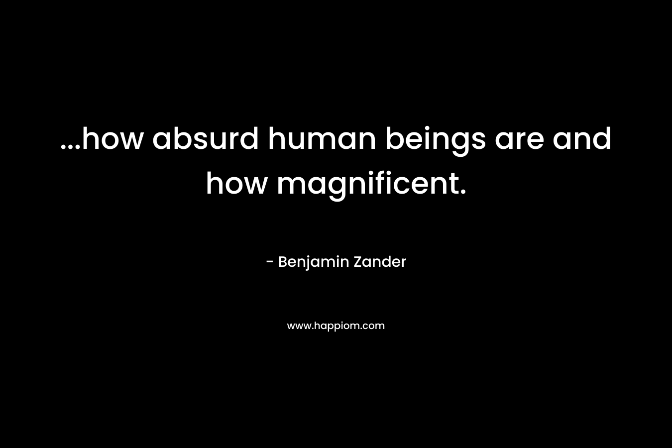 ...how absurd human beings are and how magnificent.