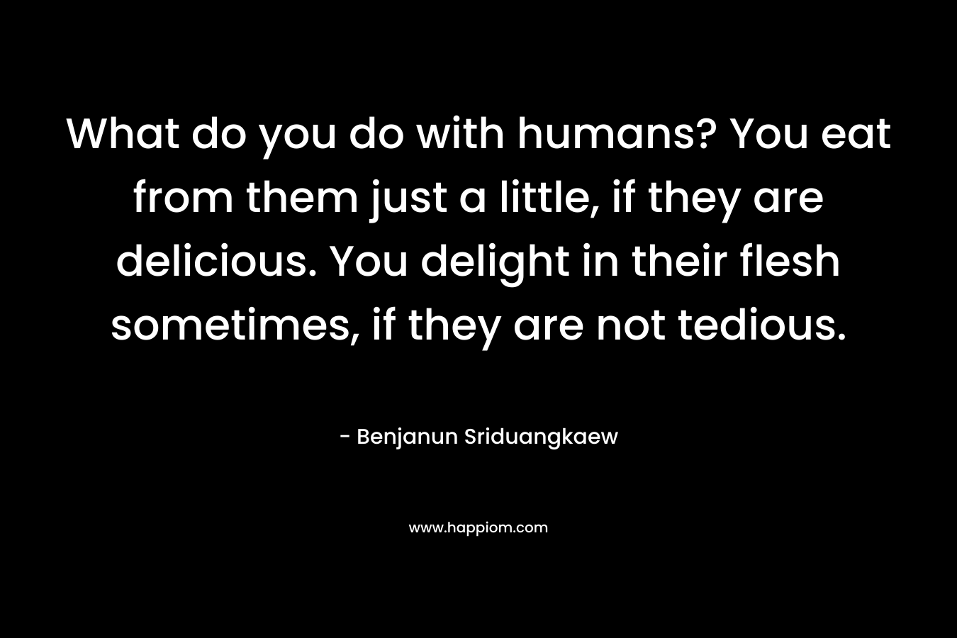 What do you do with humans? You eat from them just a little, if they are delicious. You delight in their flesh sometimes, if they are not tedious. – Benjanun Sriduangkaew