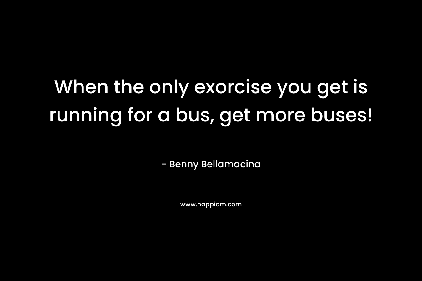 When the only exorcise you get is running for a bus, get more buses! – Benny Bellamacina