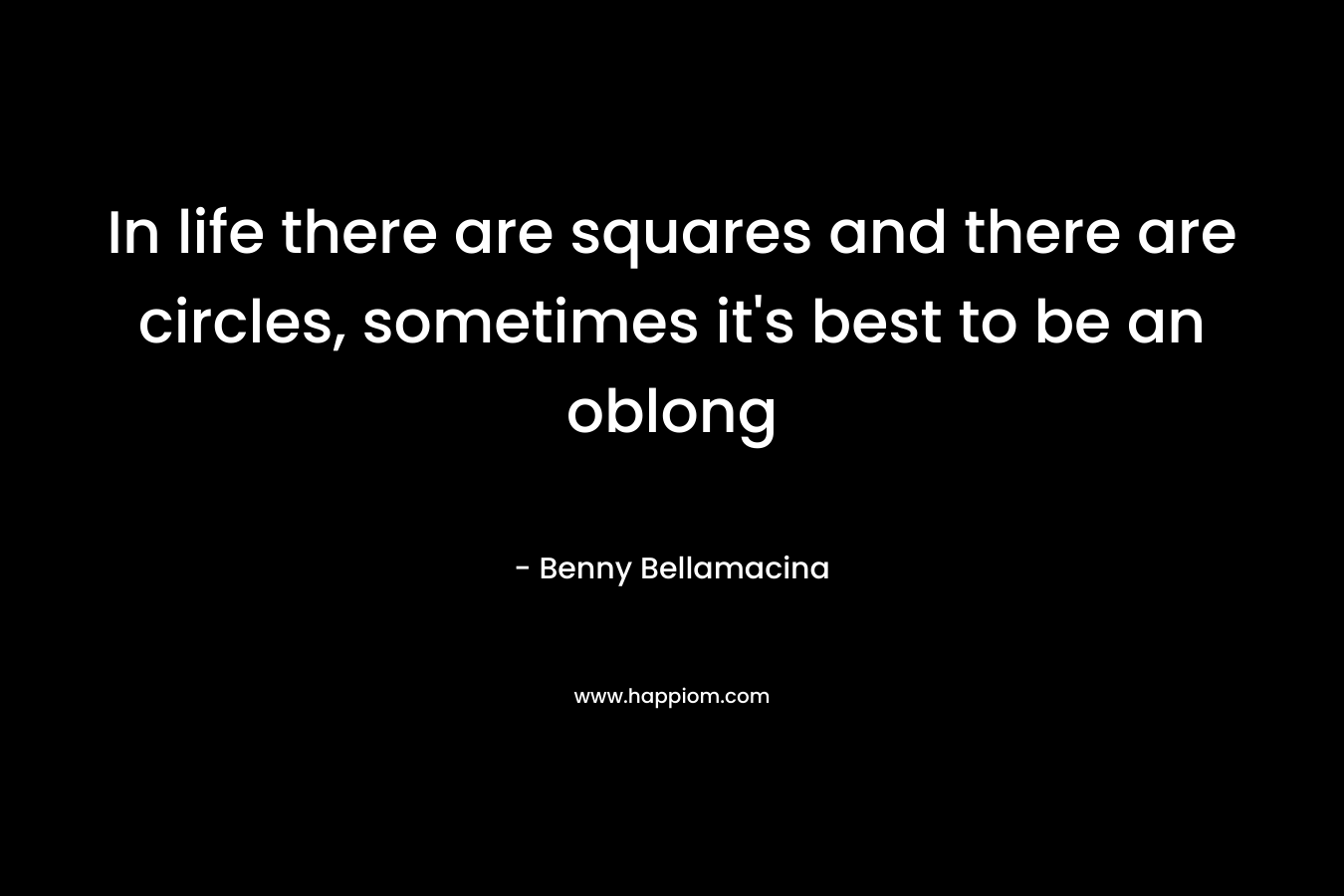 In life there are squares and there are circles, sometimes it’s best to be an oblong – Benny Bellamacina