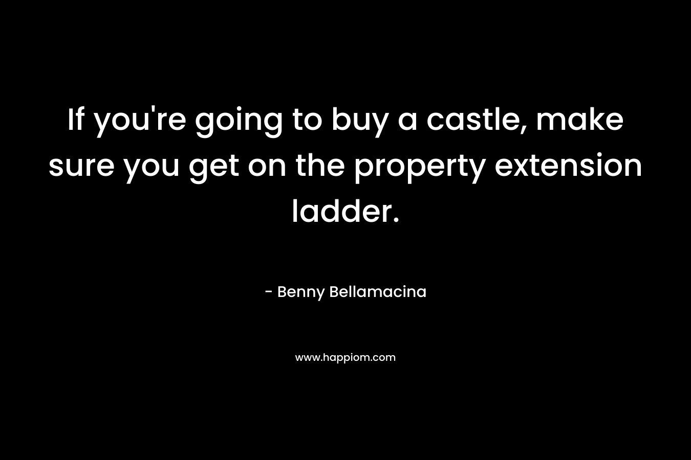 If you’re going to buy a castle, make sure you get on the property extension ladder. – Benny Bellamacina