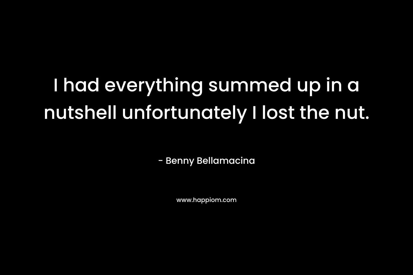 I had everything summed up in a nutshell unfortunately I lost the nut. – Benny Bellamacina