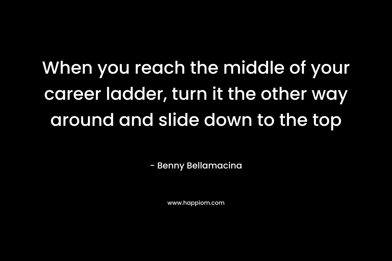 When you reach the middle of your career ladder, turn it the other way around and slide down to the top – Benny Bellamacina
