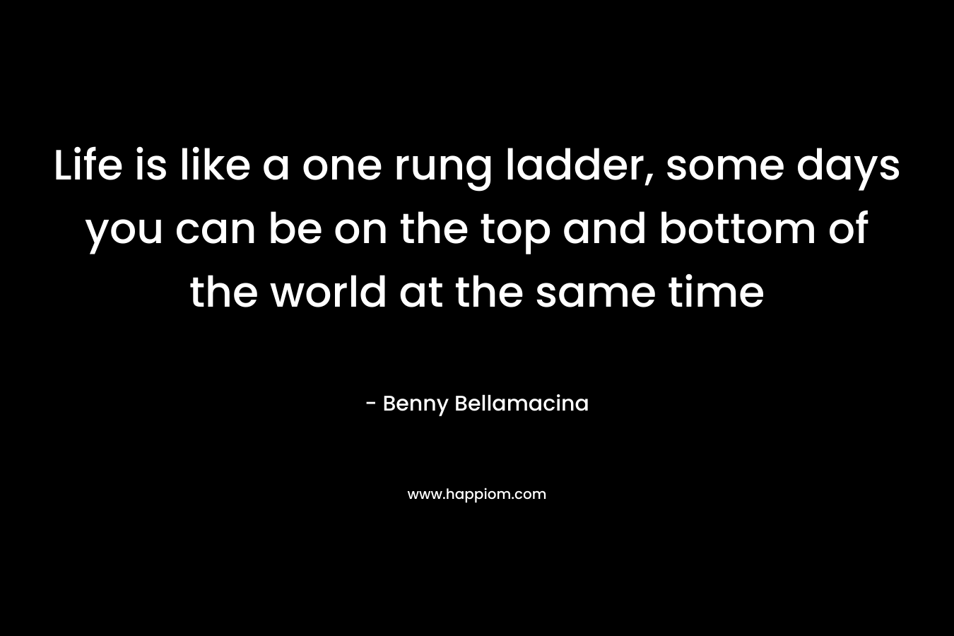 Life is like a one rung ladder, some days you can be on the top and bottom of the world at the same time – Benny Bellamacina
