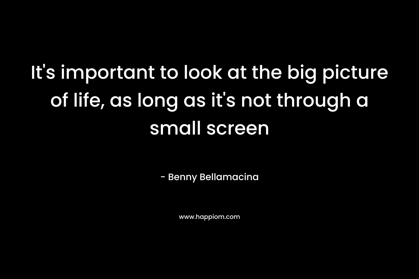 It’s important to look at the big picture of life, as long as it’s not through a small screen – Benny Bellamacina