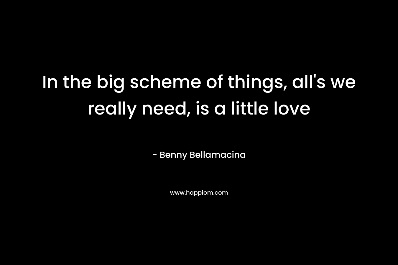 In the big scheme of things, all’s we really need, is a little love – Benny Bellamacina
