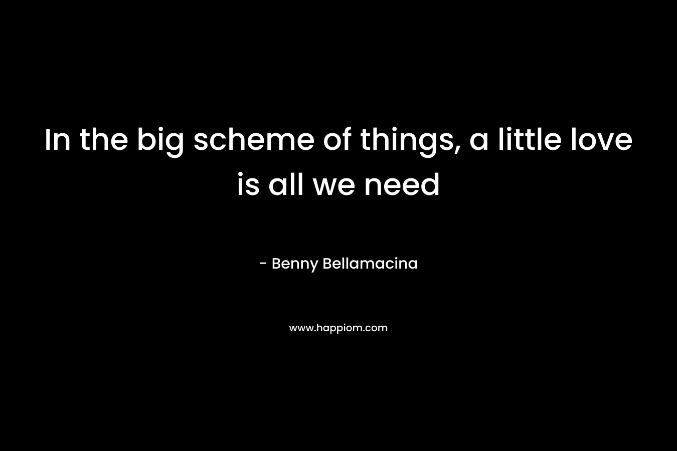 In the big scheme of things, a little love is all we need – Benny Bellamacina