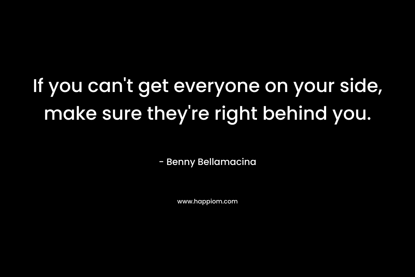 If you can’t get everyone on your side, make sure they’re right behind you. – Benny Bellamacina
