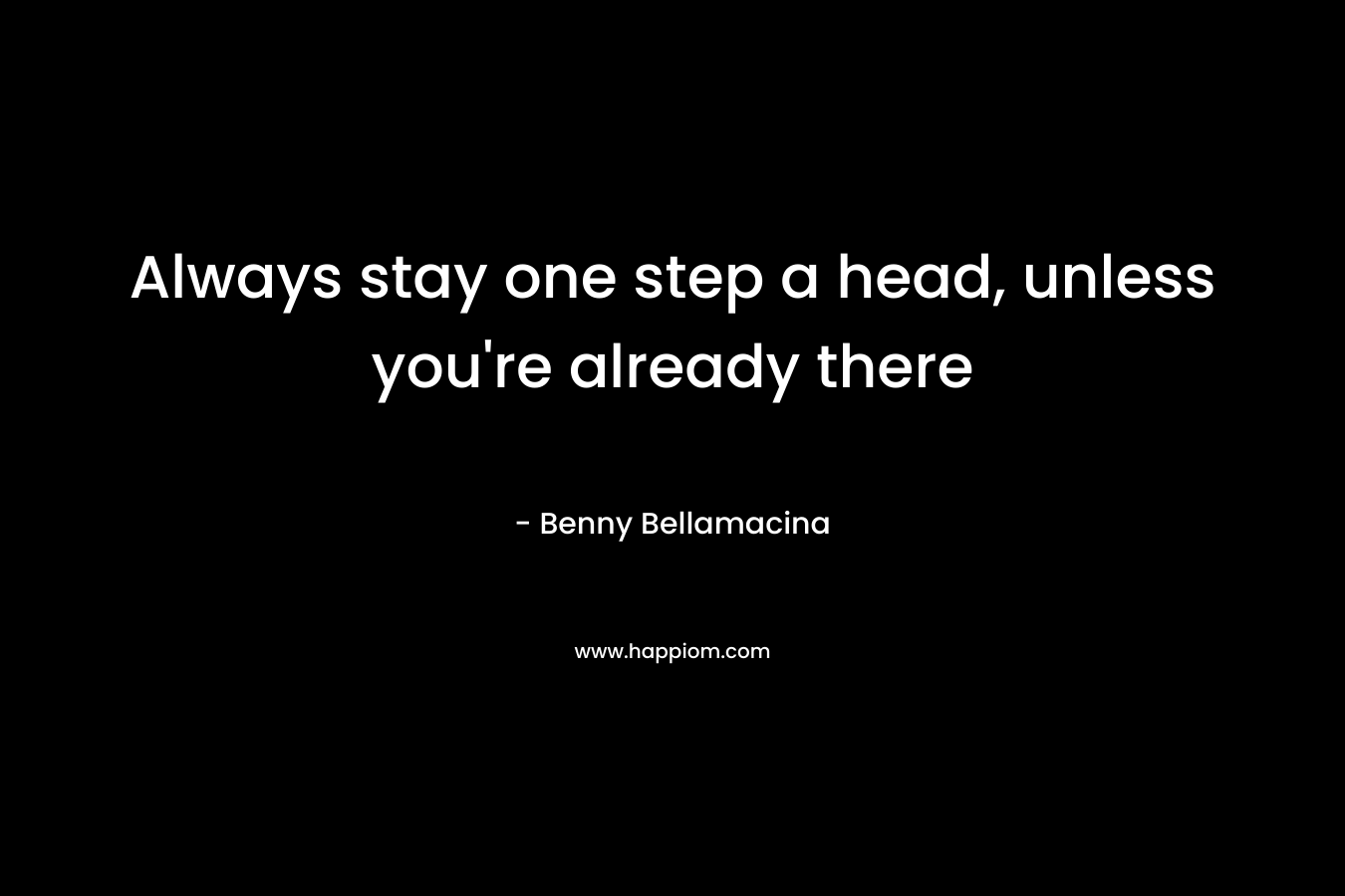 Always stay one step a head, unless you’re already there – Benny Bellamacina