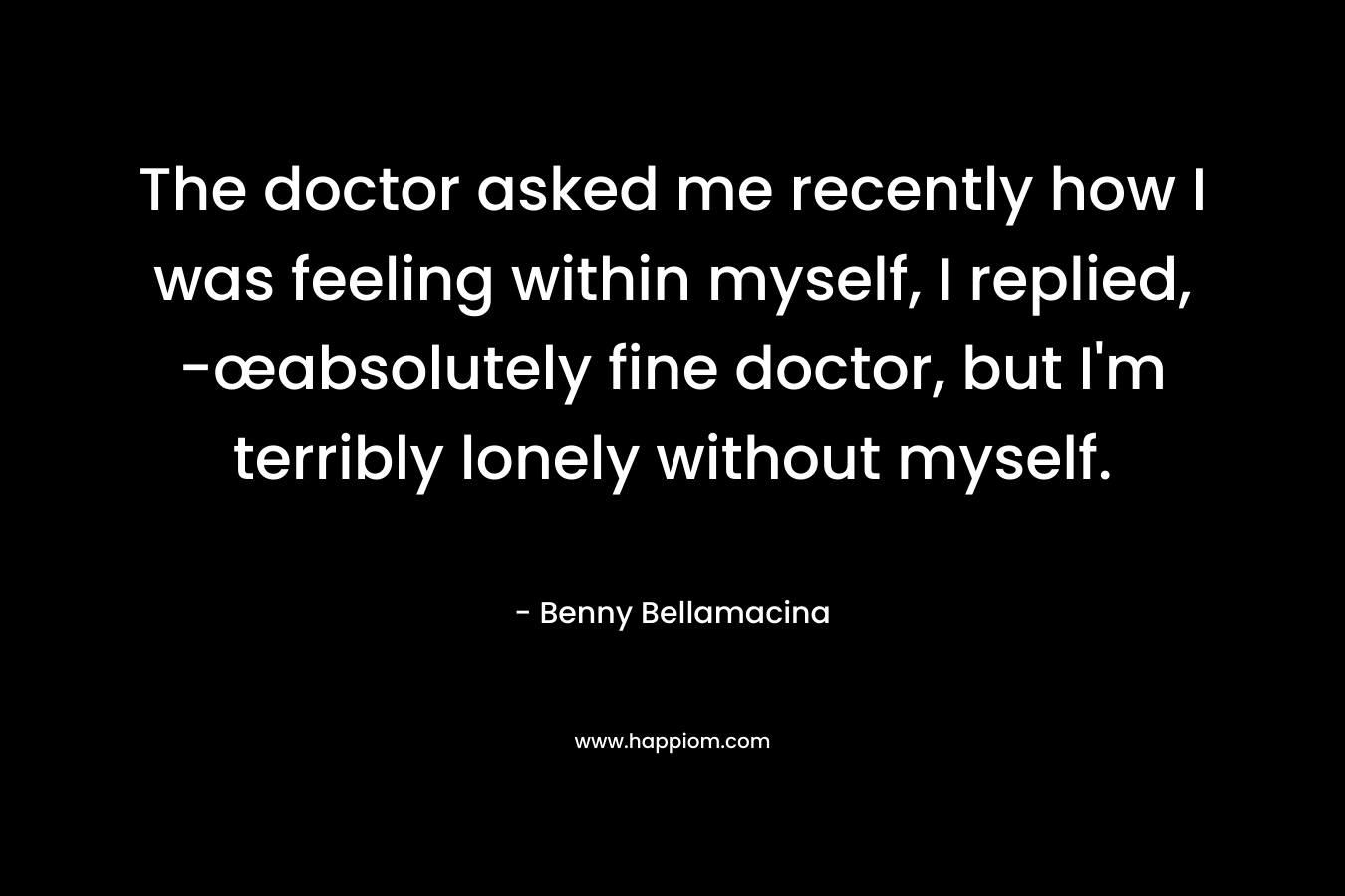 The doctor asked me recently how I was feeling within myself, I replied, -œabsolutely fine doctor, but I'm terribly lonely without myself.