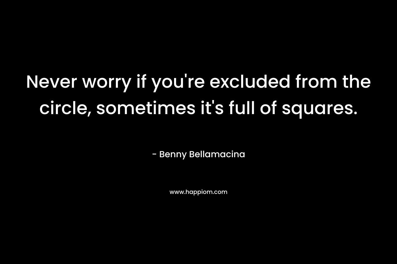 Never worry if you’re excluded from the circle, sometimes it’s full of squares. – Benny Bellamacina