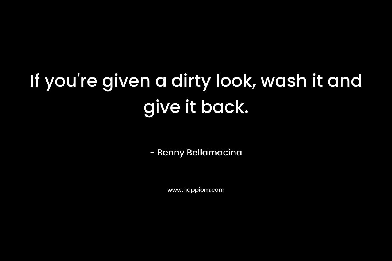 If you’re given a dirty look, wash it and give it back. – Benny Bellamacina