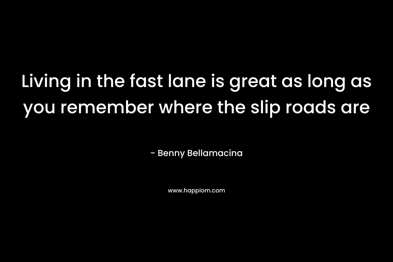 Living in the fast lane is great as long as you remember where the slip roads are – Benny Bellamacina