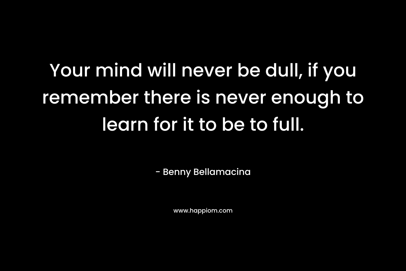 Your mind will never be dull, if you remember there is never enough to learn for it to be to full.
