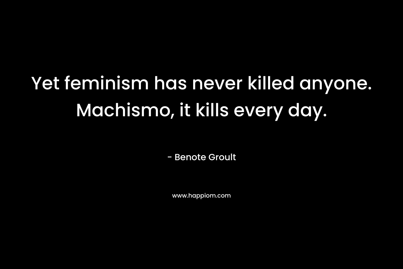 Yet feminism has never killed anyone. Machismo, it kills every day. – Benote Groult